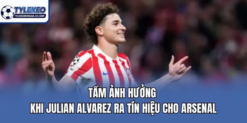 Tầm ảnh hưởng khi Julian Alvarez ra tín hiệu cho Arsenal